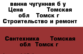 ванна чугунная б/у › Цена ­ 5 000 - Томская обл., Томск г. Строительство и ремонт » Сантехника   . Томская обл.,Томск г.